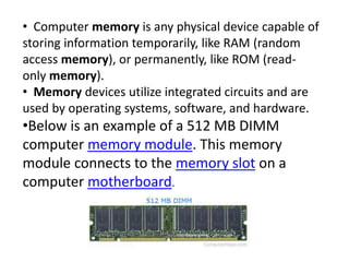 • Computer memory is any physical device capable of
storing information temporarily, like RAM (random
access memory), or permanently, like ROM (read-
only memory).
• Memory devices utilize integrated circuits and are
used by operating systems, software, and hardware.
•Below is an example of a 512 MB DIMM
computer memory module. This memory
module connects to the memory slot on a
computer motherboard.
 