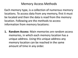 Memory Access Methods
Each memory type, is a collection of numerous memory
locations. To access data from any memory, first it must
be located and then the data is read from the memory
location. Following are the methods to access
information from memory locations:
1. Random Access: Main memories are random access
memories, in which each memory location has a
unique address. Using this unique address any
memory location can be reached in the same
amount of time in any order.
 