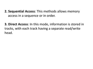 2. Sequential Access: This methods allows memory
access in a sequence or in order.
3. Direct Access: In this mode, information is stored in
tracks, with each track having a separate read/write
head.
 