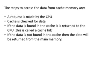 The steps to access the data from cache memory are:
• A request is made by the CPU
• Cache is checked for data
• If the data is found in the cache it is returned to the
CPU (this is called a cache hit)
• If the data is not found in the cache then the data will
be returned from the main memory.
 