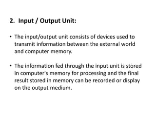 2. Input / Output Unit:
• The input/output unit consists of devices used to
transmit information between the external world
and computer memory.
• The information fed through the input unit is stored
in computer's memory for processing and the final
result stored in memory can be recorded or display
on the output medium.
 