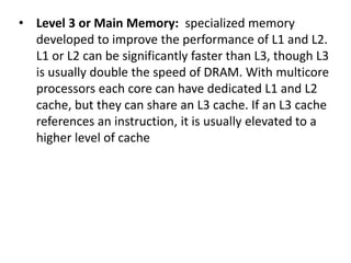 • Level 3 or Main Memory: specialized memory
developed to improve the performance of L1 and L2.
L1 or L2 can be significantly faster than L3, though L3
is usually double the speed of DRAM. With multicore
processors each core can have dedicated L1 and L2
cache, but they can share an L3 cache. If an L3 cache
references an instruction, it is usually elevated to a
higher level of cache
 