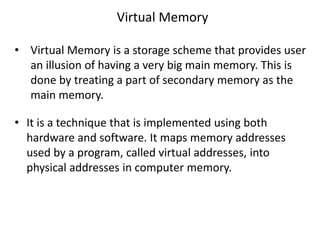 Virtual Memory
• Virtual Memory is a storage scheme that provides user
an illusion of having a very big main memory. This is
done by treating a part of secondary memory as the
main memory.
• It is a technique that is implemented using both
hardware and software. It maps memory addresses
used by a program, called virtual addresses, into
physical addresses in computer memory.
 