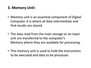 3. Memory Unit:
• Memory unit is an essential component of Digital
Computer. It is where all data intermediate and
find results are stored.
• The data read from the main storage or an input
unit are transferred to the computer’s
Memory where they are available for processing.
• This memory unit is used to hold the instructions
to be executed and data to be processes
 
