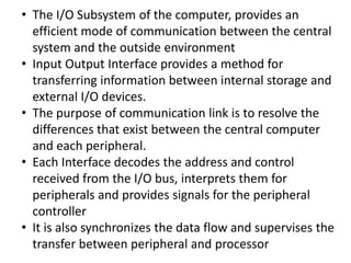 • The I/O Subsystem of the computer, provides an
efficient mode of communication between the central
system and the outside environment
• Input Output Interface provides a method for
transferring information between internal storage and
external I/O devices.
• The purpose of communication link is to resolve the
differences that exist between the central computer
and each peripheral.
• Each Interface decodes the address and control
received from the I/O bus, interprets them for
peripherals and provides signals for the peripheral
controller
• It is also synchronizes the data flow and supervises the
transfer between peripheral and processor
 