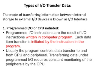 Types of I/O Transfer Data:
The mode of transferring information between internal
storage to external I/O devices is known as I/O Interface
1. Programmed I/O or CPU initiated:
• Programmed I/O instructions are the result of I/O
instructions written in computer program. Each data
item transfer is initiated by the instruction in the
program.
• Usually the program controls data transfer to and
from CPU and peripheral. Transferring data under
programmed I/O requires constant monitoring of the
peripherals by the CPU
 