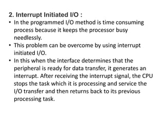 2. Interrupt Initiated I/O :
• In the programmed I/O method is time consuming
process because it keeps the processor busy
needlessly.
• This problem can be overcome by using interrupt
initiated I/O.
• In this when the interface determines that the
peripheral is ready for data transfer, it generates an
interrupt. After receiving the interrupt signal, the CPU
stops the task which it is processing and service the
I/O transfer and then returns back to its previous
processing task.
 