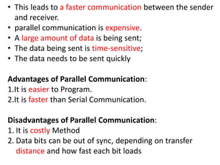 • This leads to a faster communication between the sender
and receiver.
• parallel communication is expensive.
• A large amount of data is being sent;
• The data being sent is time-sensitive;
• The data needs to be sent quickly
Advantages of Parallel Communication:
1.It is easier to Program.
2.It is faster than Serial Communication.
Disadvantages of Parallel Communication:
1. It is costly Method
2. Data bits can be out of sync, depending on transfer
distance and how fast each bit loads
 