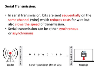 Serial Transmission:
• In serial transmission, bits are sent sequentially on the
same channel (wire) which reduces costs for wire but
also slows the speed of transmission.
• Serial transmission can be either synchronous
or asynchronous
 