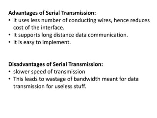 Advantages of Serial Transmission:
• It uses less number of conducting wires, hence reduces
cost of the interface.
• It supports long distance data communication.
• It is easy to implement.
Disadvantages of Serial Transmission:
• slower speed of transmission
• This leads to wastage of bandwidth meant for data
transmission for useless stuff.
 