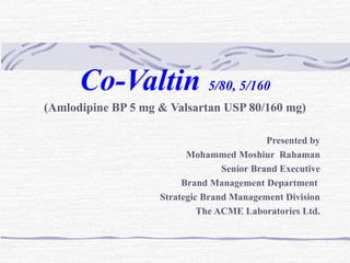 Co-Valtin 5/80, 5/160 
(Amlodipine BP 5 mg & Valsartan USP 80/160 mg) 
Presented by 
Mohammed Moshiur Rahaman 
Senior Brand Executive 
Brand Management Department 
Strategic Brand Management Division 
The ACME Laboratories Ltd. 
 