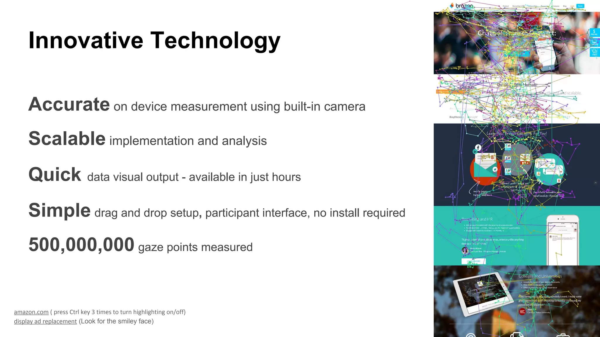 Accurate on device measurement using built-in camera
Scalable implementation and analysis
Quick data visual output - available in just hours
Simple drag and drop setup, participant interface, no install required
500,000,000 gaze points measured
amazon.com ( press Ctrl key 3 times to turn highlighting on/off)
display ad replacement (Look for the smiley face)
Innovative Technology
 