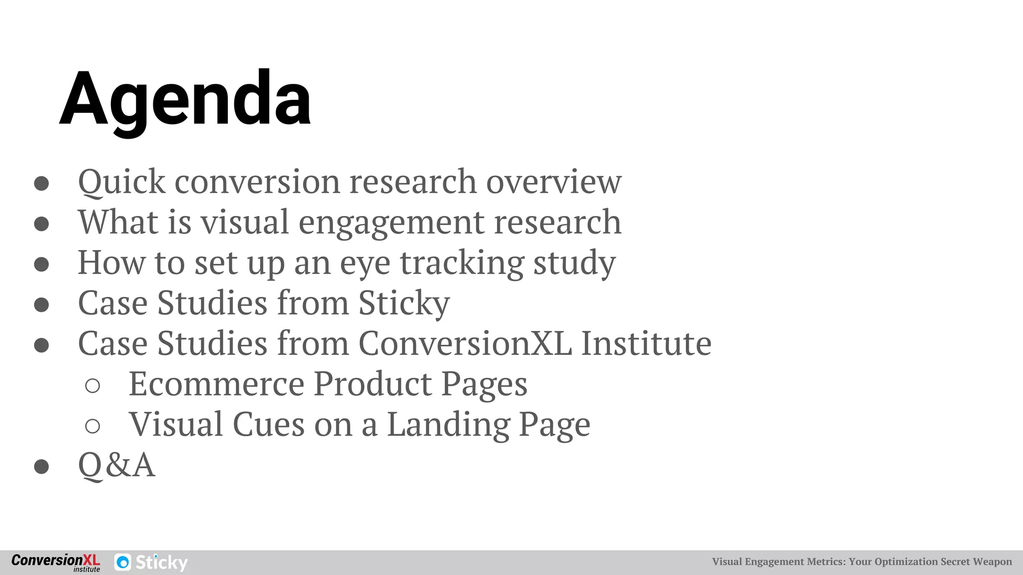Visual Engagement Metrics: Your Optimization Secret WeaponVisual Engagement Metrics: Your Optimization Secret Weapon
Agenda
● Quick conversion research overview
● What is visual engagement research
● How to set up an eye tracking study
● Case Studies from Sticky
● Case Studies from ConversionXL Institute
○ Ecommerce Product Pages
○ Visual Cues on a Landing Page
● Q&A
 