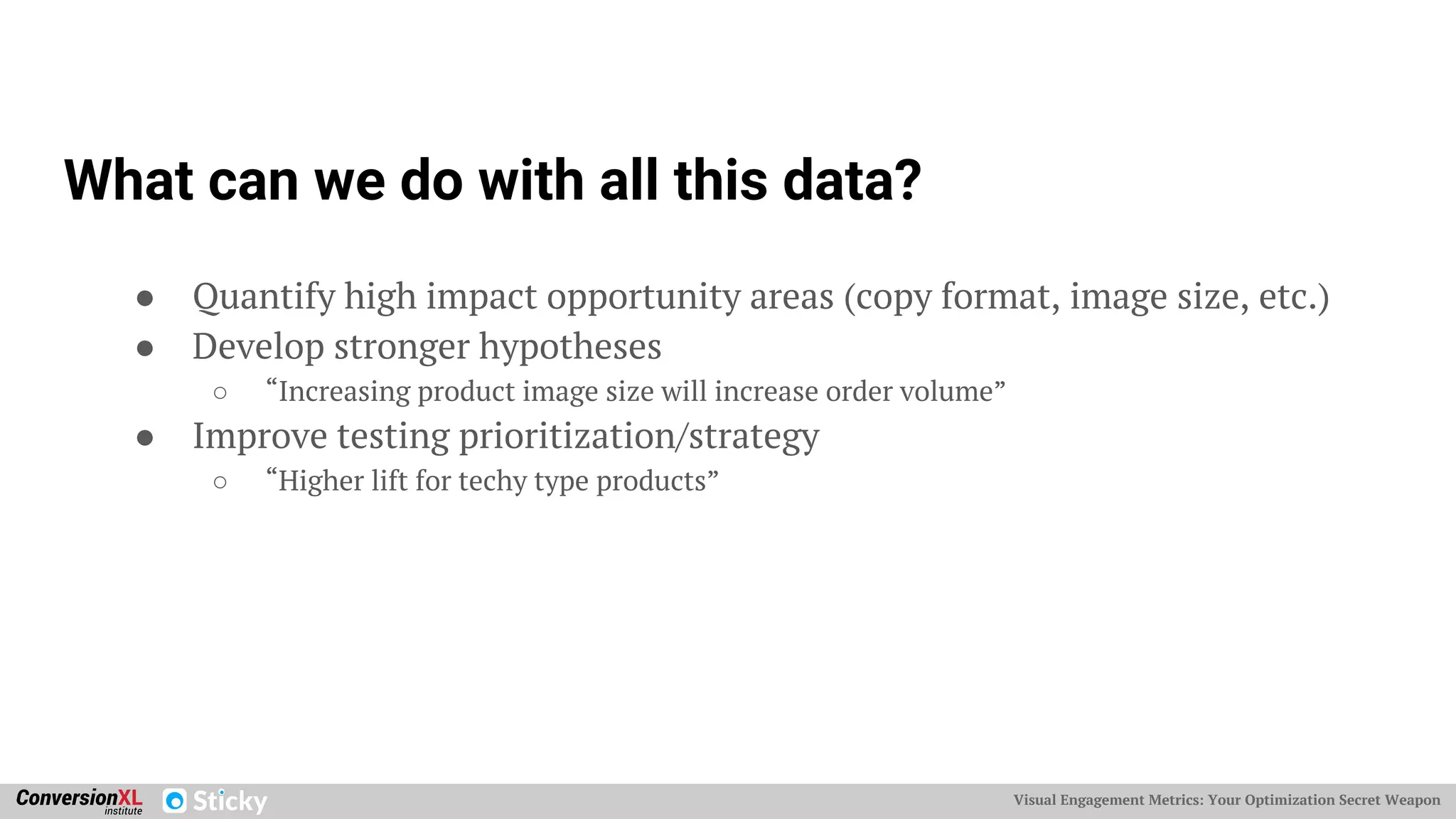 Visual Engagement Metrics: Your Optimization Secret Weapon
What can we do with all this data?
● Quantify high impact opportunity areas (copy format, image size, etc.)
● Develop stronger hypotheses
○ “Increasing product image size will increase order volume”
● Improve testing prioritization/strategy
○ “Higher lift for techy type products”
 