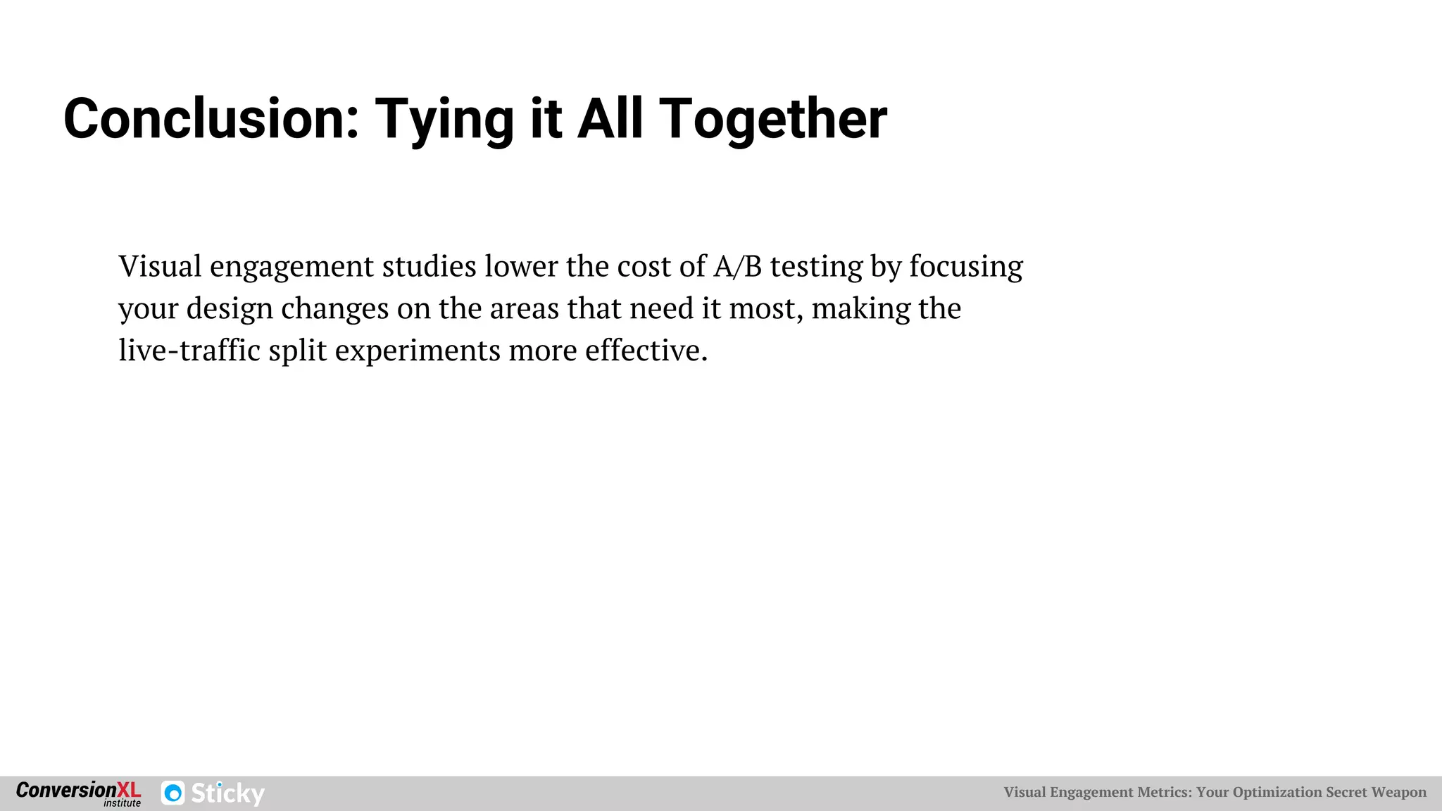 Visual Engagement Metrics: Your Optimization Secret Weapon
Conclusion: Tying it All Together
Visual engagement studies lower the cost of A/B testing by focusing
your design changes on the areas that need it most, making the
live-traffic split experiments more effective.
 