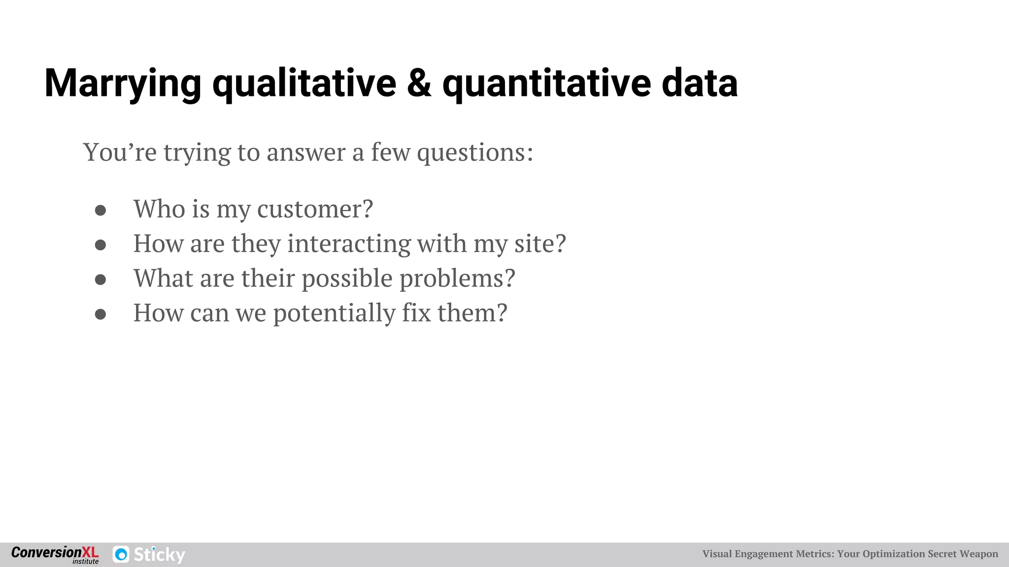 Visual Engagement Metrics: Your Optimization Secret Weapon
Marrying qualitative & quantitative data
You’re trying to answer a few questions:
● Who is my customer?
● How are they interacting with my site?
● What are their possible problems?
● How can we potentially fix them?
 