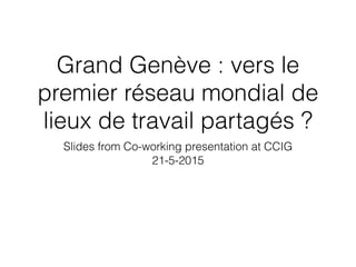 Grand Genève : vers le
premier réseau mondial de
lieux de travail partagés ?
Slides from Co-working presentation at CCIG
21-5-2015
 