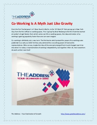 The Address – Your Destination of Growth http://www.gototheaddress.com/
Co-Working Is A Myth Just Like Gravity
From the first ‘hackerspace’ or C-Base found in Berlin, to the ‘42 West 24’ that sprung up in New York
City; from the first official co working space, ’9 to 5 group’ by Brad Neuberg to the first Hub that started
at London’s Angel Station from which came over 40 co-working spaces, the idea and motion of co
working is gaining popularity faster than one can even imagine.
Co- working is definitely not a new term. The first books which praised the power of co-working were
published in as early as 1628. Yet they only admired the co-working power of God and its
representatives. Who can say, maybe the idea of the concept emerged from it and changed over time
into what it is today: a representation of working independently, but together. After all, most coworkers
do work as their own God!
 