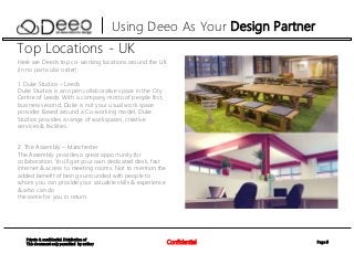 Page 9Confidential
Private & confidential. Distribution of
This document only permitted by author
Using Deeo As Your Design Partner
Top Locations - UK
Here are Deeo’s top co-working locations around the UK
(in no particular order):
1. Duke Studios – Leeds
Duke Studios is an open collaborative space in the City
Centre of Leeds. With a company motto of people first,
business second, Duke is not your usual work space
provider. Based around a Co-working model, Duke
Studios provides a range of workspaces, creative
services & facilities.
2. The Assembly – Manchester
The Assembly provides a great opportunity for
collaboration. You'll get your own dedicated desk, fast
internet & access to meeting rooms. Not to mention the
added benefit of being surrounded with people to
whom you can provide your valuable skills & experience
& who can do
the same for you in return.
 