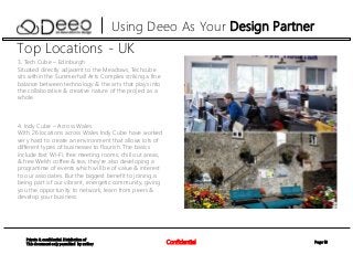 Page 10Confidential
Private & confidential. Distribution of
This document only permitted by author
Using Deeo As Your Design Partner
Top Locations - UK
3. Tech Cube – Edinburgh
Situated directly adjacent to the Meadows, Techcube
sits within the Summerhall Arts Complex striking a fine
balance between technology & the arts that plays into
the collaborative & creative nature of the project as a
whole.
4. Indy Cube – Across Wales
With 26 locations across Wales Indy Cube have worked
very hard to create an environment that allows lots of
different types of businesses to flourish. The basics
include fast Wi-Fi, free meeting rooms, chill out areas,
& free Welsh coffee & tea; they’re also developing a
programme of events which will be of value & interest
to our associates. But the biggest benefit to joining is
being part of our vibrant, energetic community, giving
you the opportunity to network, learn from peers &
develop your business.
 