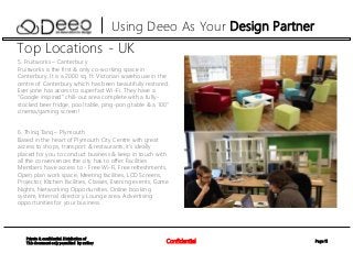 Page 11Confidential
Private & confidential. Distribution of
This document only permitted by author
Using Deeo As Your Design Partner
Top Locations - UK
5. Fruitworks – Canterbury
Fruitworks is the first & only co-working space in
Canterbury. It is a 2000 sq. ft. Victorian warehouse in the
centre of Canterbury which has been beautifully restored.
Everyone has access to superfast Wi-Fi. They have a
“Google inspired” chill-out area complete with a fully-
stocked beer fridge, pool table, ping-pong table & a 100”
cinema/gaming screen!
6. Thinq Tanq – Plymouth
Based in the heart of Plymouth City Centre with great
access to shops, transport & restaurants, it’s ideally
placed for you to conduct business & keep in touch with
all the conveniences the city has to offer. Facilities
Members have access to - Free Wi-Fi, Free refreshments,
Open plan work space, Meeting facilities, LCD Screens,
Projector, Kitchen facilities, Classes, Evening events, Game
Nights, Networking Opportunities, Online booking
system, Internal directory. Lounge area. Advertising
opportunities for your business.
 