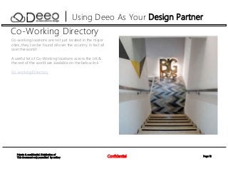 Page 13Confidential
Private & confidential. Distribution of
This document only permitted by author
Using Deeo As Your Design Partner
Co-Working Directory
Co-working locations are not just located in the major
cities, they can be found all over the country, in fact all
over the world!
A useful list of Co-Working locations across the UK &
the rest of the world are available on the below link
Co-working Directory
 