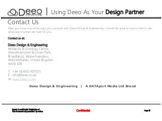 Page 15Confidential
Private & confidential. Distribution of
This document only permitted by author
Using Deeo As Your Design Partner
Contact Us
Now you know one of the ways you can work with Deeo Design & Engineering, it would be great to have a chat to see
what opportunities we have for you.
Contact us at:
Deeo Design & Engineering
Midlands Technology Centre,
Wolverhampton Business Park,
Broadlands, Wolverhampton,
West Midlands, United Kingdom
WV10 6TB
T: +44 (0)1902 907525
E: info@deeo.co.uk
W: www.deeo.co.uk
Deeo Design & Engineering | A DATAport Media Ltd Brand
 