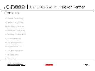 Page 1Confidential
Private & confidential. Distribution of
This document only permitted by author
Using Deeo As Your Design Partner
Contents
02 - Deeo & Co-Working
03 - What Is Co-Working?
04 – Co-Working Locations
05 – Benefits of Co-Working
06 – Working in Todays World
07 – Unusual Buildings
08 – Co-Working Review
09 – Top Locations – UK
13 – Co-Working Directory
14 – In Conclusion
15 – Contact Us
 