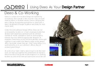 Page 2Confidential
Private & confidential. Distribution of
This document only permitted by author
Using Deeo As Your Design Partner
Deeo & Co-Working
Deeo is a unique & innovative Design & Engineering
Consultancy that operate in the cloud for many forward
thinking clients in multiple industry sectors. Bringing the
best in design & engineering expertise to clients with a
team handpicked & bought together specifically for each
clients need.
Unlike the old traditional Design Office, Deeo are not
constrained by location or a ‘local’ employee model that
dictates both expensive overhead costs & a limited
number of ‘minds’ available to work on client projects.
Instead, the most skilled & appropriate designers &
engineers Deeo have, across the UK & globally, are bought
together to work within the Deeo’s unique virtual design
office. No matter where they are – their home office, a co-
working facility or at our customer’s offices, they all
produce great things!
As some of our team need a ‘place to go’ to do their best
work, we have put together this presentation to explain a
little more about the growth & advantages of co-working
facilities & some of the best we have found across the UK!
 