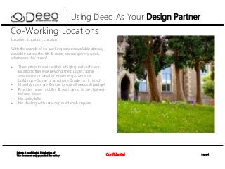 Page 4Confidential
Private & confidential. Distribution of
This document only permitted by author
Using Deeo As Your Design Partner
Location, Location, Location
With thousands of co-working spaces available already
available across the UK & more opening every week,
what does this mean?
• The option to work within a high quality office or
location otherwise beyond the budget. Some
spaces are situated in interesting & unusual
buildings – Some of which are Grade I or II listed
• Monthly costs are flexible to suit all needs & budget
• Provides more mobility & not having to be chained
to long leases
• No utility bills
• No dealing with service providers & repairs
Co-Working Locations
 