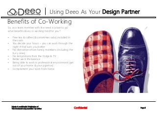 Page 5Confidential
Private & confidential. Distribution of
This document only permitted by author
Using Deeo As Your Design Partner
Benefits of Co-Working
So, as a team member with the need a ‘place to go’
what benefits does co-working hold for you?
• Free tea & coffee (& sometimes cake) included in
the costs
• You decide your hours – you can work through the
night if that suits you better
• No distractions from family members (including the
furry ones)
• No temptations from the fridge & TV
• Better work life balance
• Being able to work in professional environment (get
out of your home & your pyjamas)
• Complement your work from home
 