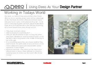 Page 6Confidential
Private & confidential. Distribution of
This document only permitted by author
Using Deeo As Your Design Partner
Working in Todays World
Our team, no matter if they are working in their home
office or at a co-working space, have such an advantage
on the Old ‘bricks & mortar’ office environment where
everyone has to come – from wherever they are – to all
work in one place & within set times. We eliminate these
huge amount of inefficiencies in the Old way of working
& our team benefit from many things such as:
• They have more job control.
• Their workspace is accessible 24/7.
• They can decide whether to put in a long day when
they have a deadline or want to show progress, or can
decide to take a long break in the middle of the day to
go to the gym.
• In a co-working space they can choose whether they
want to work in a quiet space so you can focus, or in a
more collaborative space with shared tables where
interaction is encouraged.
• Minimal Commute – they either go into their home
office & start, or drive a short distance to a local co-
working space & connect up. No more traffic & save
money!
 