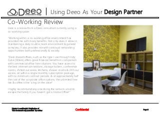 Page 8Confidential
Private & confidential. Distribution of
This document only permitted by author
Using Deeo As Your Design Partner
Co-Working Review
Here is a review from a Deeo consultant currently using a
co-working space:
“Working within a co-working office environment has
provided me with many benefits. Not only does it allow in
maintaining a daily routine, team environment & general
company, it also provides me with continual networking
opportunities both professionally & socially.
“Desk shared offices, such as the type I use through Indy
Cube (Wales) offers great financial benefits in comparison
with commercial office hire solutions. You have access to
the best internet connections, storage lockers, conference
rooms, chilled out areas, kitchens, shower rooms & 24 hour
access, all within a single monthly subscription package,
with no minimum contract periods. & at approximately half
the cost of the corporate office options, the unlimited free
tea & coffee is the 'icing on the cake!'
I highly recommend any one doing the same in a bid to
escape the family if you haven’t got a Home Office!”
 
