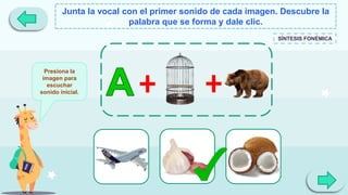 Junta la vocal con el primer sonido de cada imagen. Descubre la
palabra que se forma y dale clic.
SÍNTESIS FONÉMICA
Presiona la
imagen para
escuchar
sonido inicial.
 