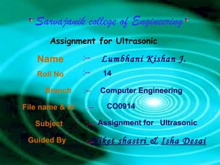 Sarvajanik college of Engineering
       Assignment for Ultrasonic

   Name          :--    Lumbhani Kishan J.
   Roll No       :--    14

      Branch     :--    Computer Engineering

File name & id    :--    CO0914

   Subject        :-- Assignment for Ultrasonic

 Guided By          Niket
                  :--        shastri & Isha Desai
 