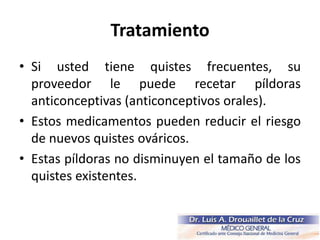 Tratamiento
• Si usted tiene quistes frecuentes, su
proveedor le puede recetar píldoras
anticonceptivas (anticonceptivos orales).
• Estos medicamentos pueden reducir el riesgo
de nuevos quistes ováricos.
• Estas píldoras no disminuyen el tamaño de los
quistes existentes.
 