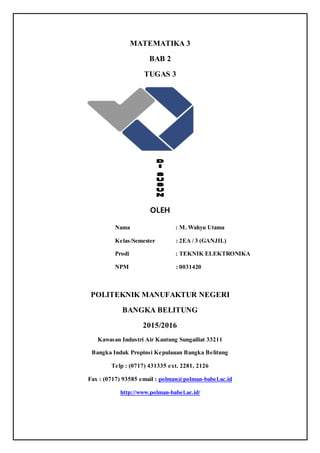 MATEMATIKA 3
BAB 2
TUGAS 3
OLEH
Nama : M. Wahyu Utama
Kelas/Semester : 2EA / 3 (GANJIL)
Prodi : TEKNIK ELEKTRONIKA
NPM : 0031420
POLITEKNIK MANUFAKTUR NEGERI
BANGKA BELITUNG
2015/2016
Kawasan Industri Air Kantung Sungailiat 33211
Bangka Induk Propinsi Kepulauan Bangka Belitung
Telp : (0717) 431335 ext. 2281, 2126
Fax : (0717) 93585 email : polman@polman-babel.ac.id
http://www.polman-babel.ac.id/
 