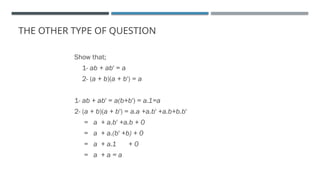 THE OTHER TYPE OF QUESTION
Show that;
1- ab + ab' = a
2- (a + b)(a + b') = a
1- ab + ab' = a(b+b') = a.1=a
2- (a + b)(a + b') = a.a +a.b' +a.b+b.b'
= a + a.b' +a.b + 0
= a + a.(b' +b) + 0
= a + a.1 + 0
= a + a = a
 