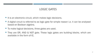 27
LOGIC GATES
 It is an electronic circuit, which makes logic decisions.
 A digital circuit is referred to as logic gate for simple reason i.e. it can be analysed
based on Boolean algebra.
 To make logical decisions, three gates are used.
 They are OR, AND & NOT gate. These logic gates are building blocks, which are
available in the form of IC.
 