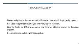 5
BOOLEAN ALGEBRA
Boolean algebra is the mathematical framework on which logic design based.
It is used in synthesis & analysis of binary logical function.
George Boole in 1854 invented a new kind of algebra known as Boolean
algebra.
It is sometimes called switching algebra.
 