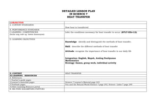 DETAILED LESSON PLAN
IN SCIENCE 7
HEAT TRANSFER
I.OBJECTIVE
A. CONTENT STANDARDS
How heat is transferred
B. PERFORMANCE STANDARDS
C.LEARNING COMPETENCIES
(Isulat ang code ng bawat kasanayan)
Infer the conditions necessary for heat transfer to occur. (S7LT-IIIh-i12)
D. LEARNING OBJECTIVES
Knowledge: identify and distinguish the methods of heat transfer;
Skill: describe the different methods of heat transfer
Attitude: recognize the importance of heat transfer in our daily life
Integration: English, Mapeh, Araling Panlipunan
Mathematics
Strategy: Games, group work, individual activity
II. CONTENT HEAT TRANSFER
III.LEARNING RESOURCES
A. References
1.Teacher’s guide pages
2.Learner’s materials pages Science 7 Learner’s Material page 243
3.Textbook pages You and the Natural World Science 7 page 242, Science Links 7 page 249
4.Other Learning Resource portal
B. IBA PANG KAGAMITANG PANTURO
 