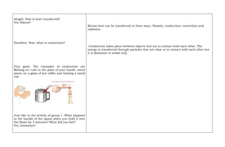 Alright. How is heat transferred?
Yes Aldouz?
Excellent. Now, what is conduction?
Very good. The examples of conduction are
Melting ice cube in the palm of your hands, metal
spoon on a glass of hot coffee and heating a metal
rod.
Just like in the activity of group 1. What happens
to the handle of the spoon when you hold it over
the flame for 5 minutes? What did you feel?
Yes Jommelyn?
Ma’am heat can be transferred in three ways. Namely, conduction, convection and
radiation.
-Conduction takes place between objects that are in contact with each other. The
energy is transferred through particles that are close or in contact with each other but
it is dominant in solids only.
 