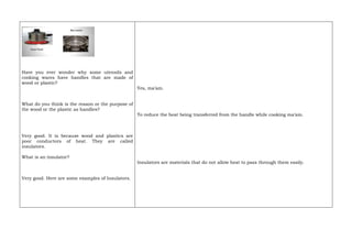 Have you ever wonder why some utensils and
cooking wares have handles that are made of
wood or plastic?
What do you think is the reason or the purpose of
the wood or the plastic as handles?
Very good. It is because wood and plastics are
poor conductors of heat. They are called
insulators.
What is an insulator?
Very good. Here are some examples of Insulators.
Yes, ma’am.
To reduce the heat being transferred from the handle while cooking ma’am.
Insulators are materials that do not allow heat to pass through them easily.
 