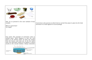 Now, let us proceed to the next method of heat
transfer.
What is convection?
Yes Angel?
Very good. One example of convection class is
boiling water. What happens is that the cold
water at the bottom heats up from the energy
from the burner, and rises up. As the hot water
rises, the cold water rushes in to replace it, which
results in the circular fashion. Always remember
Convection is the process in which heat is carried from place to place by the bulk
movement of a fluid against its surroundings.
 