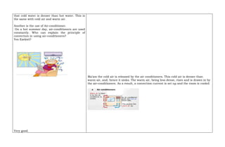 that cold water is denser than hot water. This is
the same with cold air and warm air.
Another is the use of Air-conditioner.
On a hot summer day, air-conditioners are used
constantly. Who can explain the principle of
convection in using air-conditioners?
Yes Ezekiel?
Very good.
Ma’am the cold air is released by the air conditioners. This cold air is denser than
warm air, and, hence it sinks. The warm air, being less dense, rises and is drawn in by
the air-conditioners. As a result, a convection current is set up and the room is cooled.
 