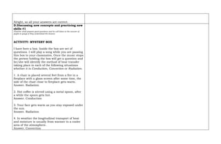Alright, so all your answers are correct.
D.Discussing new concepts and practicing new
skills #1
(Teacher shall prepare good questions and he will listen to the answer of
pupils to gauge if they understood the lesson)
ACTIVITY: MYSTERY BOX
I have here a box. Inside the box are set of
questions. I will play a song while you are passing
this box to your classmates. Once the music stops
the person holding the box will get a question and
he/she will identify the method of heat transfer
taking place in each of the following situations
whether it is Conduction, Convection or Radiation.
1. A chair is placed several feet from a fire in a
fireplace with a glass screen after some time, the
side of the chair close to fireplace gets warm.
Answer. Radiation
2. Hot coffee is stirred using a metal spoon, after
a while the spoon gets hot.
Answer. Conduction
3. Your face gets warm as you stay exposed under
the sun.
Answer. Radiation
4. In weather the longitudinal transport of heat
and moisture is usually from warmer to a cooler
area of the atmosphere.
Answer. Convection
 