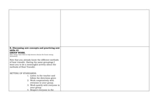 E. Discussing new concepts and practicing new
skills #2
GROUP WORK.
(Pair, Group, Team Work to help learners discuss the lesson among
themselves)
Now that you already know the different methods
of heat transfer. Having the same groupings I
want you to do a meaningful activity about the
methods of Heat Transfer.
SETTING OF STANDARDS:
1. Listen to the teacher and
follow the directions given
2. Work cooperatively with
everyone in your group.
3. Work quietly with everyone in
your group.
4. Respect everyone in the
 