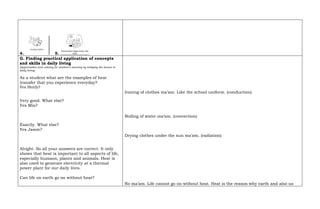 4. 5.
G. Finding practical application of concepts
and skills in daily living
(Appreciation and valuing for student’s learning by bridging the lesson to
daily living)
As a student what are the examples of heat
transfer that you experience everyday?
Yes Shirly?
Very good. What else?
Yes Mia?
Exactly. What else?
Yes Jason?
Alright. So all your answers are correct. It only
shows that heat is important to all aspects of life,
especially humans, plants and animals. Heat is
also used to generate electricity at a thermal
power plant for our daily lives.
Can life on earth go on without heat?
Ironing of clothes ma’am. Like the school uniform. (conduction)
Boiling of water ma’am. (convection)
Drying clothes under the sun ma’am. (radiation)
No ma’am. Life cannot go on without heat. Heat is the reason why earth and also us
 