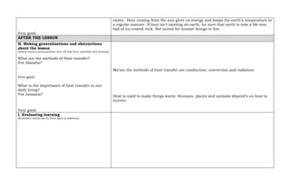 Very good.
exists. Heat coming from the sun gives us energy and keeps the earth’s temperature in
a regular manner. If heat isn’t existing on earth, for sure that earth is now a life-less
ball of ice-coated rock. Not suited for human beings to live.
AFTER THE LESSON
H. Making generalizations and abstractions
about the lesson
(Asking learners good questions that will help them crystallize their learning)
What are the methods of Heat transfer?
Yes Akaisha?
Very good.
What is the importance of heat transfer in our
daily living?
Yes Jamaica?
Very good.
Ma’am the methods of heat transfer are conduction, convection and radiation.
Heat is used to make things warm. Humans, plants and animals depend’s on heat to
survive.
I. Evaluating learning
(Evaluation should tap the three types of objectives)
 