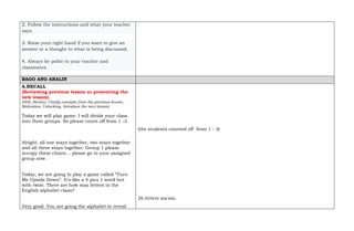 2. Follow the instructions and what your teacher
says.
3. Raise your right hand if you want to give an
answer or a thought to what is being discussed.
4. Always be polite to your teacher and
classmates.
BAGO ANG ARALIN
A.RECALL
(Reviewing previous lesson or presenting the
new lesson)
(Drill, Review, Clarify concepts from the previous lesson,
Motivation, Unlocking, Introduce the new lesson)
Today we will play game. I will divide your class
into three groups. So please count off from 1 -3.
Alright, all one stays together, two stays together
and all three stays together. Group 1 please
occupy these chairs… please go to your assigned
group now.
Today, we are going to play a game called “Turn
Me Upside Down”. It’s like a 4 pics 1 word but
with twist. There are how may letters in the
English alphabet class?
Very good. You are going the alphabet to reveal
(the students counted off from 1 - 3)
26 letters ma’am.
 